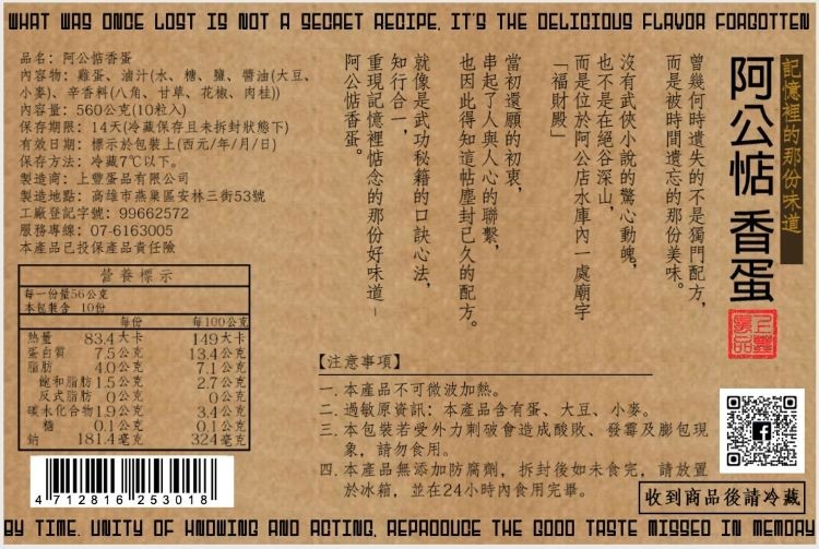 品名:阿公作香蛋，內容物:雞蛋、油汁(水、糖、壁、醬油(大豆、小麥)、辛香料(八角、甘草、花椒、肉桂)，內容量:560公克(10粒入)，保存期限:14天(冷藏保存且未拆封狀態下)，有效日期:標示於包裝上(西元/年/月/日)，保存方法:冷藏7℃以下。繼