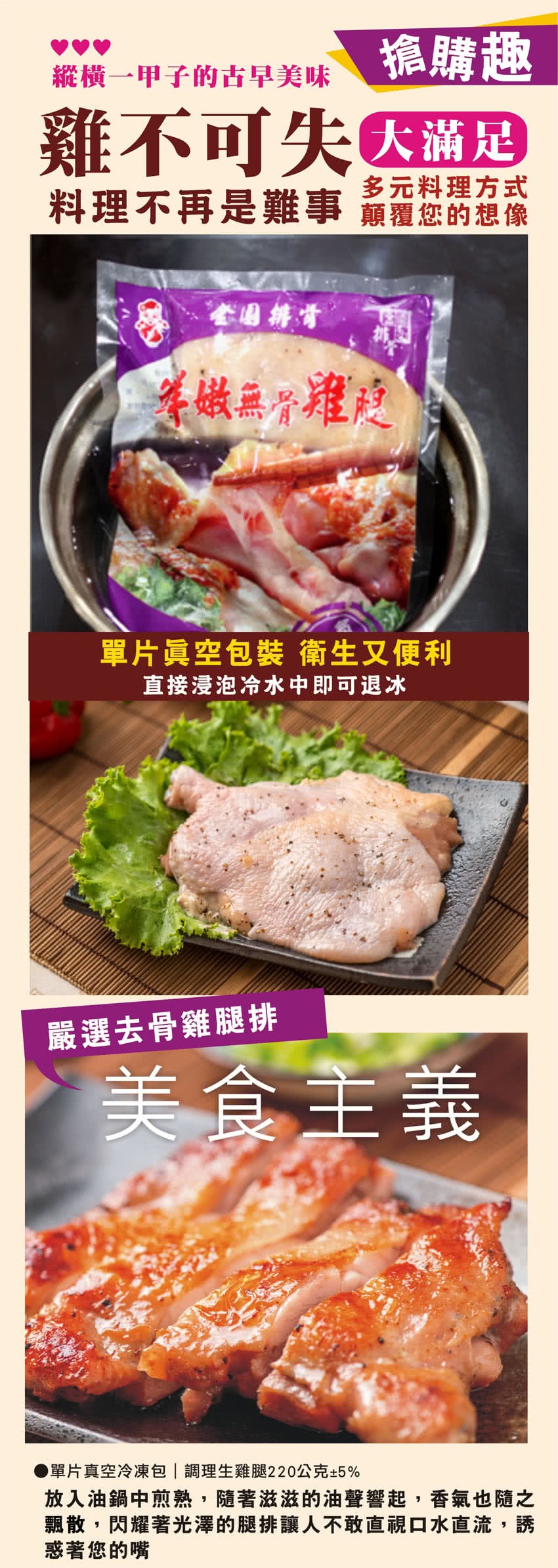 搶購趣,縱橫一甲子的古早美味,雞不可失因滿足,多元料理方式,料理不再是難事頑覆您的想像,等做無分權度,單片眞空包裝 衛生又便利,直接浸泡冷水中即可退冰,嚴選去骨雞腿排,美食主義,●單片真空冷凍包調理生雞腿220公克+5%,放入油鍋中煎熟,隨著滋滋的油