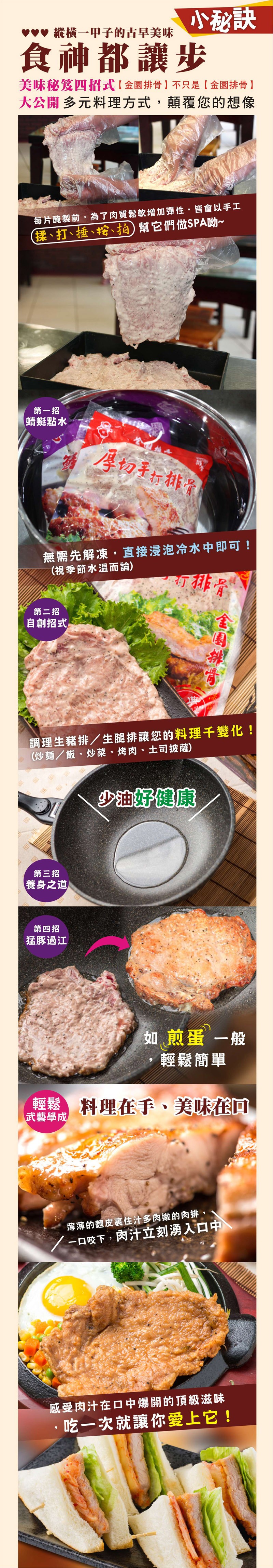 小秘訣,食神都讓步,vv 縱横一甲子的古早美味,美味秘笈四招式【 金園排骨 】不只是【金園排骨 】,大公開多元料理方式,顛覆您的想像,每片醃製前,為了肉質鬆軟增加彈性,皆會以手工,(揉、打、捶、、拍) 幫它們做SPA吻~,第一招,蜻蜓點水,厚切手折排