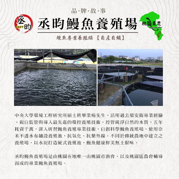 品,牌故事，丞昀鰻魚養殖場，桃国青農，幾魚專業養殖場【自產自銷】，中央大學環境工程研究所碩士班畢業楊先生,活用過去環安衛專業經驗，親自監管與導入最先進的環控養殖技術,控管純淨自然的水質,五年，耗資千萬,深入研習鰻魚養殖專業技術,自創科學鰻魚養殖場,使