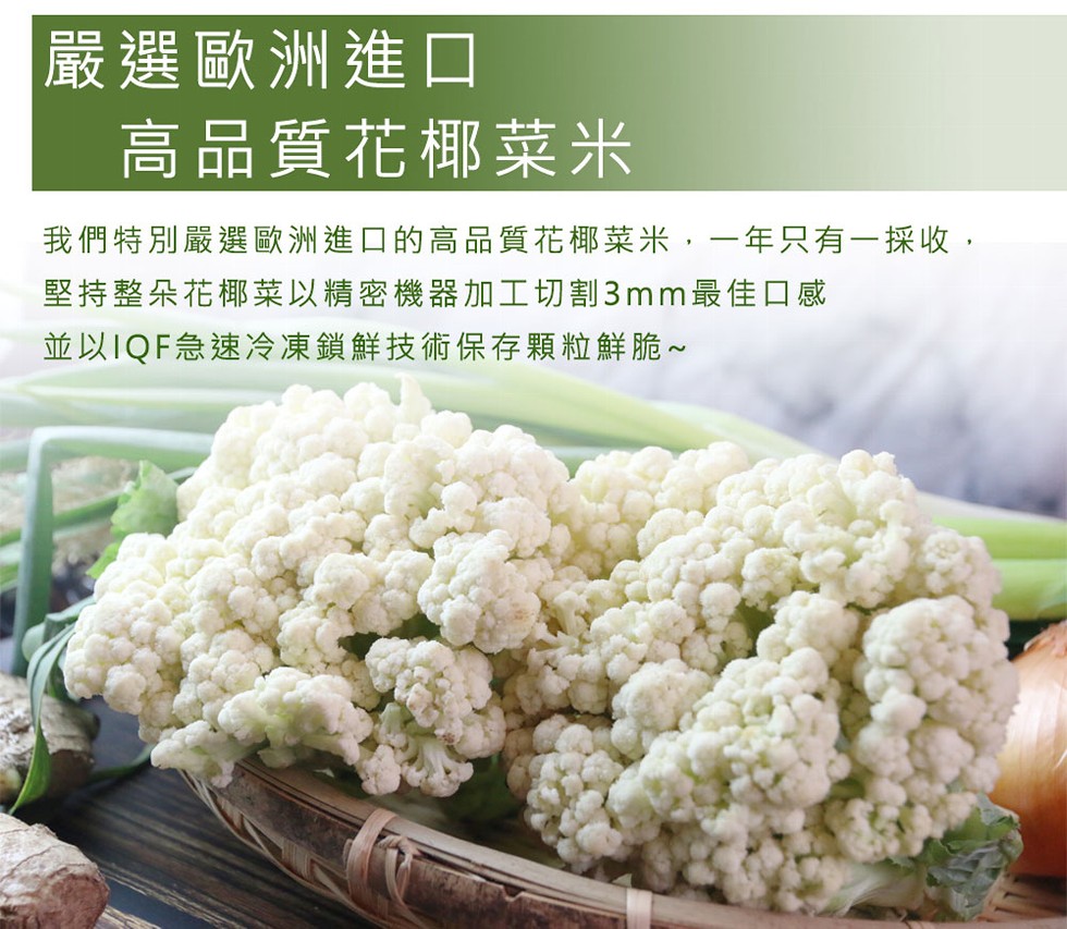 嚴選歐洲進口,高品質花椰菜米,我們特別嚴選歐洲進口的高品質花椰菜米,一年只有一採收,堅持整朵花椰菜以精密機器加工切割3mm最佳口感,並以1QF急速冷凍鎖鮮技術保存顆粒鮮脆~。