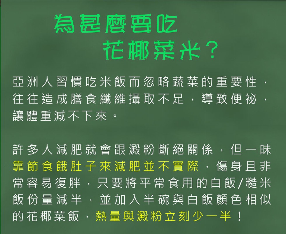 為是麼要吃,花椰菜米?亞洲人習慣吃米飯而忽略蔬菜的重要性,往往造成膳食纖維攝取不足,導致便祕,讓體重減不下來。許多人減肥就會跟澱粉斷絕關係,但一味,靠節食餓肚子來減肥並不實際,傷身且非,常容易復胖,只要將平常食用的白飯/糙米,飯份量減半,並加入半碗與