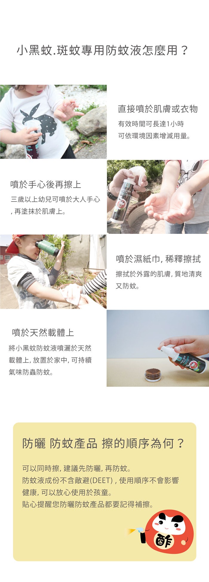 小黑蚊.斑蚊專用防蚊液怎麼用?直接噴於肌膚或衣物,有效時間可長達1小時,可依環境因素增減用量。噴於手心後再擦上,三歲以上幼兒可噴於大人手心,再塗抹於肌膚上。噴於濕紙巾,稀釋擦拭,擦拭於外露的肌膚, 質地清爽,又防蚊。噴於天然載體上,將小黑蚊防蚊液噴灑