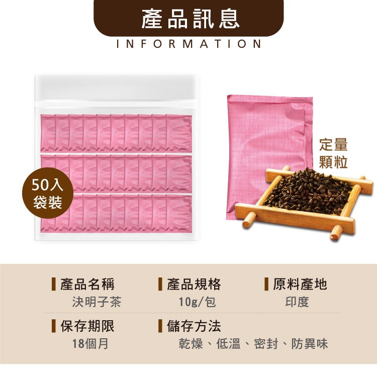 產品訊息,50入,產品名稱,決明子茶,產品規格,10g/包,原料產地,保存期限,18個月,儲存方法,乾燥、低溫、密封、防異味。