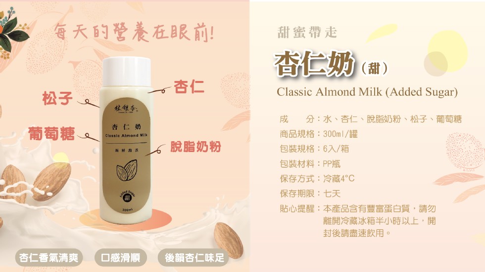 每天的營養在眼前!甜蜜帶走，香仁奶()，林银务。分:水、杏仁、脫脂奶粉、松子、葡萄糖，杏仁奶，葡萄糖、商品規格:300ml/罐，包裝規格:6入/箱，脫脂奶粉，包裝材料:PP瓶，保存方式:冷藏4℃，保存期限:七天，貼心提醒:本產品含有豐富蛋白質,請勿，