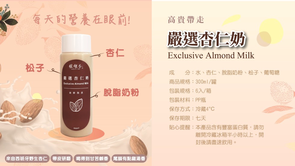 每天的營養在眼前!高貴帶走，嚴選杏仁奶，林银务。分:水、杏仁、脫脂奶粉、松子、葡萄糖，嚴選杏仁奶，商品規格:300ml/罐，包裝規格:6入/箱，脫脂奶粉，新鲜幕煮，包裝材料:PP瓶，保存方式:冷藏4℃，保存期限:七天，貼心提醒:本產品含有豐富蛋白質,