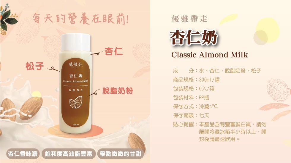 每天的營養在眼前!優雅帶走，查仁奶，休银务。分:水、杏仁、脫脂奶粉、松子，杏仁奶，商品規格:300ml/罐，脫脂奶粉，包裝規格:6入/箱，包裝材料:PP瓶，保存方式:冷藏4℃，保存期限:七天，貼心提醒:本產品含有豐富蛋白質,請勿，離開冷藏冰箱半小時以