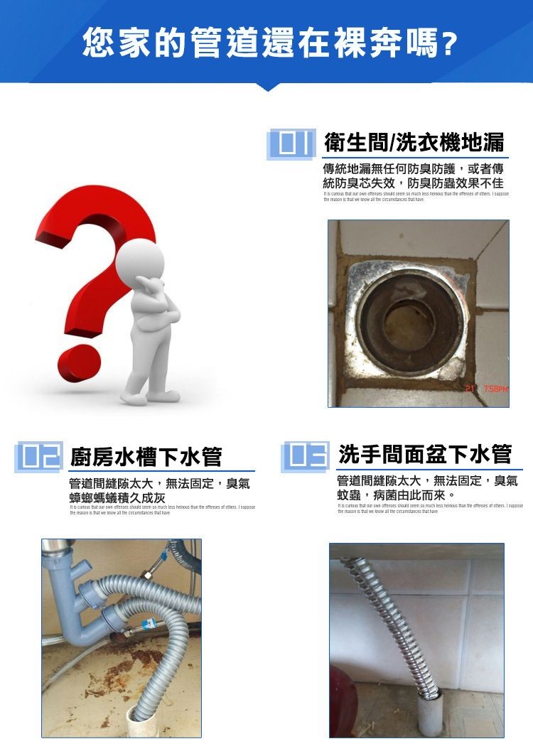 您家的管道還在裸奔嗎?衛生間/洗衣機地漏，傳統地漏無任何防臭防護,或者傳，統防臭芯失效,防臭防蟲效果不佳，ロ己廚房水槽下水管，ロヨ洗手間面盆下水管，管道間縫隙太大,無法固定,臭氣，蟑螂螞蟻積久成灰，管道間縫隙太大,無法固定,臭氣，蚊蟲,病菌由此而來。