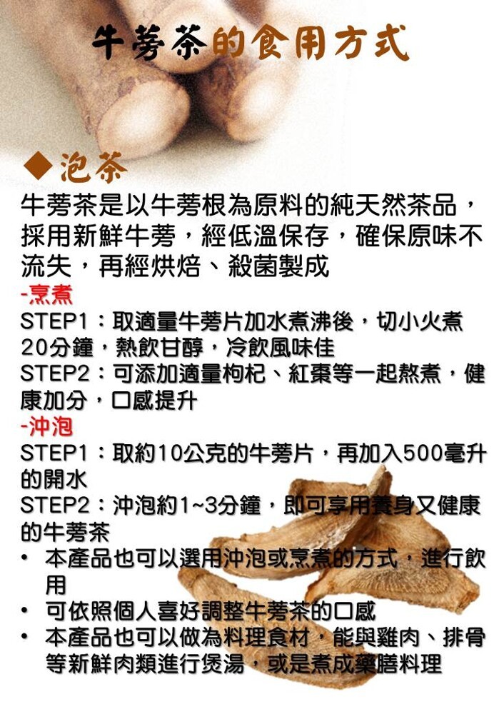 牛等茶的食用方式,牛蒡茶是以牛蒡根為原料的純天然茶品,採用新鮮牛蒡,經低溫保存,確保原味不,流失,再經烘焙、殺菌製成,STEP1:取適量牛蒡片加水煮沸後,切小火煮,20分鐘,熱飲甘醇,冷飲風味佳,STEP2:可添加適量枸杞、紅棗等一起熬煮,健,康加分