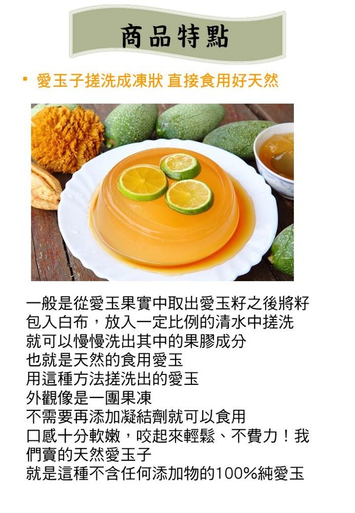 商品特點,愛玉子搓洗成凍狀直接食用好天然,一般是從愛玉果實中取出愛玉籽之後將籽,包入白布,放入一定比例的清水中搓洗,就可以慢慢洗出其中的果膠成分,也就是天然的食用愛玉,用這種方法搓洗出的愛玉,外觀像是一團果凍,不需要再添加凝結劑就可以食用,口感十分軟
