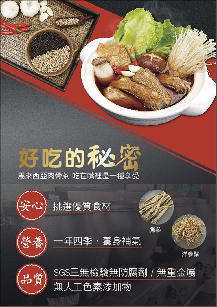 好吃的秘密，馬來西亞肉骨茶吃在嘴裡是一種享受，安心)挑選優質食材，營養)一年四季,養身補氣，洋參鬚，SGS三無檢驗無防腐劑 / 無重金屬，品質)，無人工色素添加物。