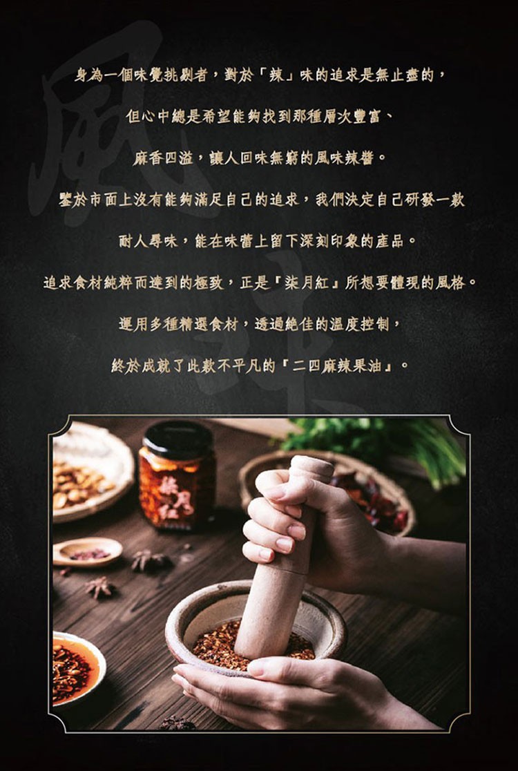 身為一個味覺挑剧者,對於辣味的追求是無止盡的,但心中總是希望能夠找到那種層次豐富、麻香四溢,讓人回味無窮的風味辣醬。整於市面上沒有能夠滿足自己己的追求,我們決定自己研發一款，耐人尋味,能在味蕾上留下深刻印象的產品。追求食材純粹而達到的極致,正是柒月紅
