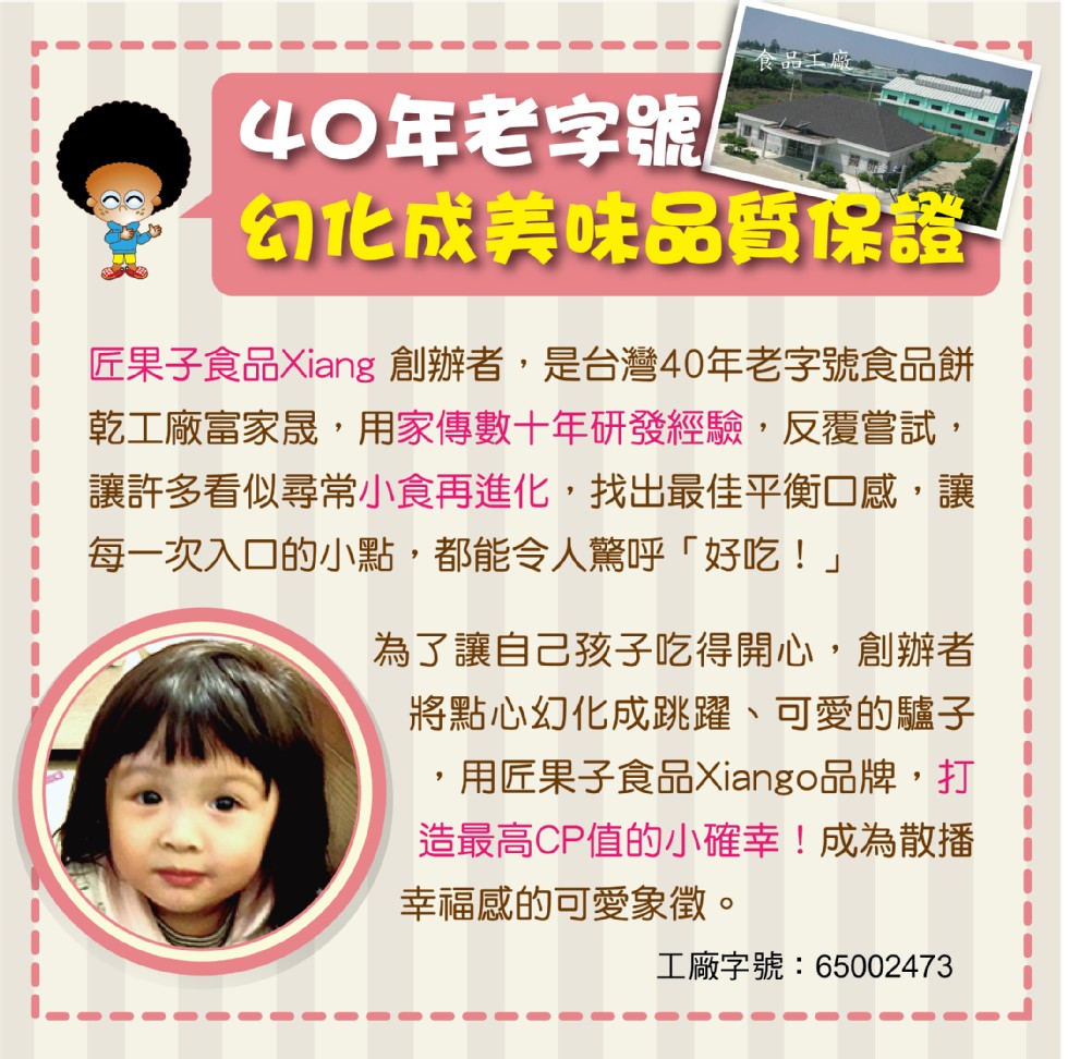 40年老字號，幻化成美味品會保證-匠果子食品Xiang 創辦者,是台灣40年老字號食品餅，乾工廠富家晟,用家傳數十年研發經驗,反覆嘗試,讓許多看似尋常小食再進化,找出最佳平衡口感,讓，每一次入口的小點,都能令人驚呼好吃!為了讓自己孩子吃得開心,創辦者