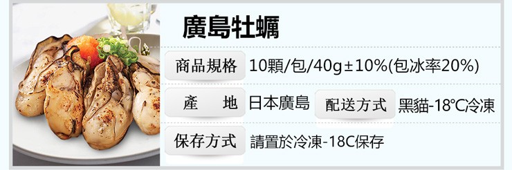 廣島牡蠣,商品規格 10顆/包/40g+10%(包冰率20%),產 地日本廣島 配送方式黑貓-18C冷凍,保存方式請置於冷凍-18C保存。
