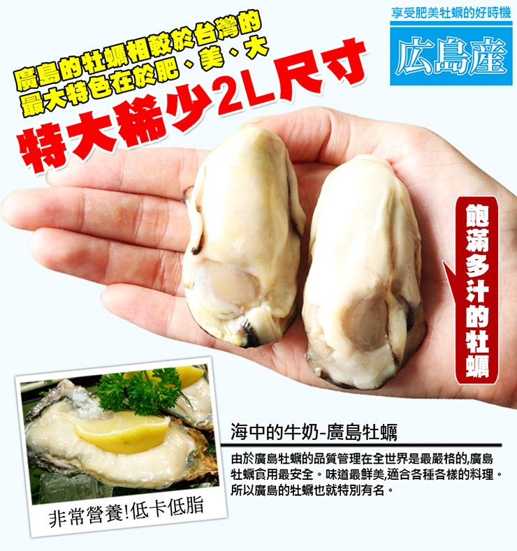 享受肥美牡蠣的好時機，特大稀少2L尺寸広島産，海中的牛奶-廣島牡蠣，由於廣島牡蠣的品質管理在全世界是最嚴格的,廣島，牡蠣食用最安全。味道最鮮美,適合各種各樣的料理。所以廣島的牡蠣也就特別有名。非常營養!低卡低脂，飽滿多汁的牡蝙。