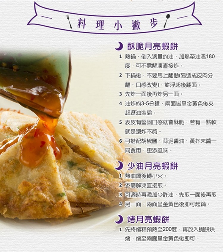 料理小撇步/，)酥脆月亮蝦餅，1熱鍋,倒入適量的油,加熱至油溫180，度,可不需解凍直接炸。2 下鍋後,不要馬上翻動(易造成皮肉分，離、口感改變),餅浮起後翻面。3先炸一面後再炸另一面。4 油炸約3-5分鐘,兩面皆呈金黃色後夾，起瀝油裝盤。5表皮有堅