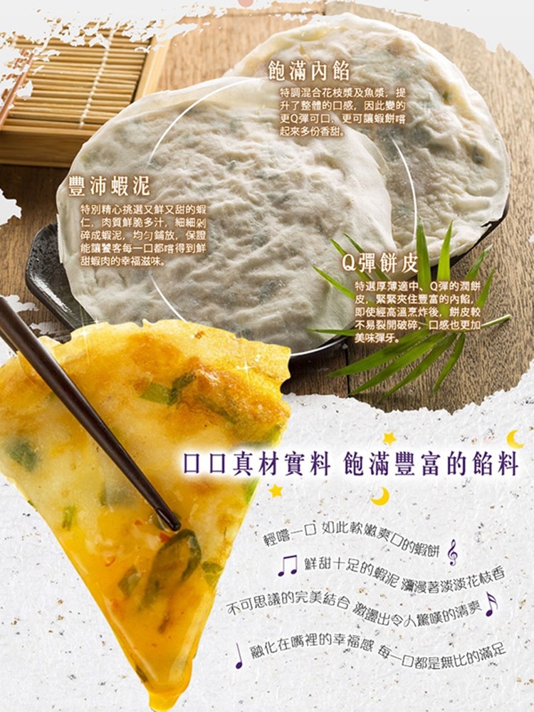 飽滿內餡，特調混合花枝漿及魚漿,提，升了整體的口感,因此變的，更Q彈可口,更可讓蝦餅嚐，起來多份香甜。豐沛蝦泥，特別精心挑選又鮮又甜的蝦，仁,肉質鮮脆多汁,細細利，碎成蝦泥,均匀鋪放,保證，能讓饕客每一口都嚐得到鮮，甜蝦肉的幸福滋味。Q彈餅皮，特選厚