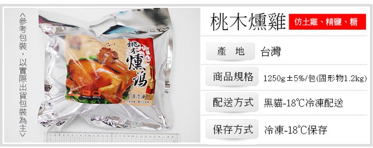 桃木燻雞，仿土雞、精鹽、糖，產地 台灣，商品規格 1250g 士 5%/包(固形物1.2kg)，須冷凍，配送方式 黑貓-18℃冷凍配送，保存方式 冷凍-18℃保存，<參考包裝,以實際出貨包裝為主>。