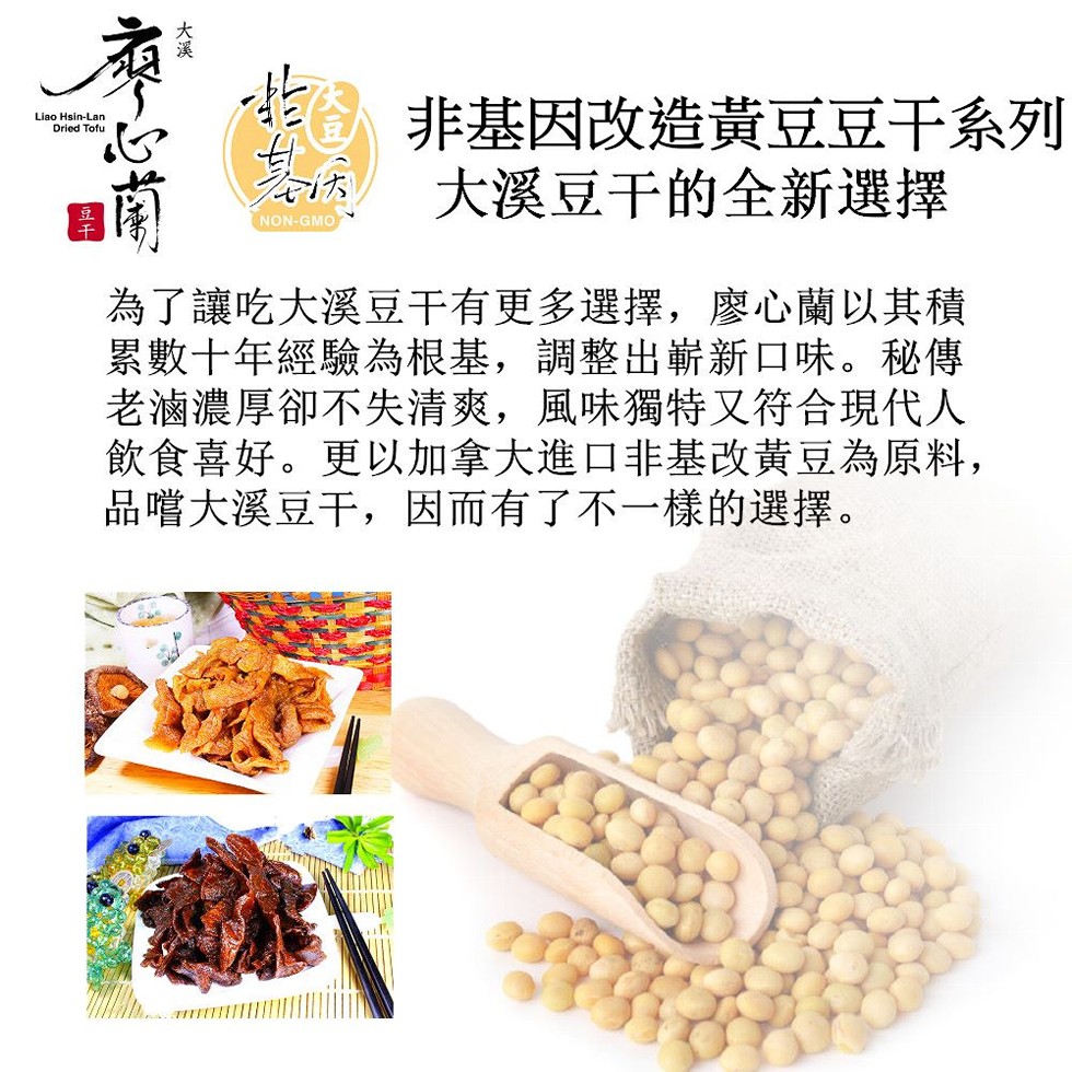 非基因改造黃豆豆干系列，大溪豆干的全新選擇，為了讓吃大溪豆干有更多選擇,廖心蘭以其積，累數十年經驗為根基,調整出嶄新口味。秘傳，老滷濃厚卻不失清爽,風味獨特又符合現代人，飲食喜好。更以加拿大進口非基改黃豆為原料,品嚐大溪豆干,因而有了不一樣的選擇。
