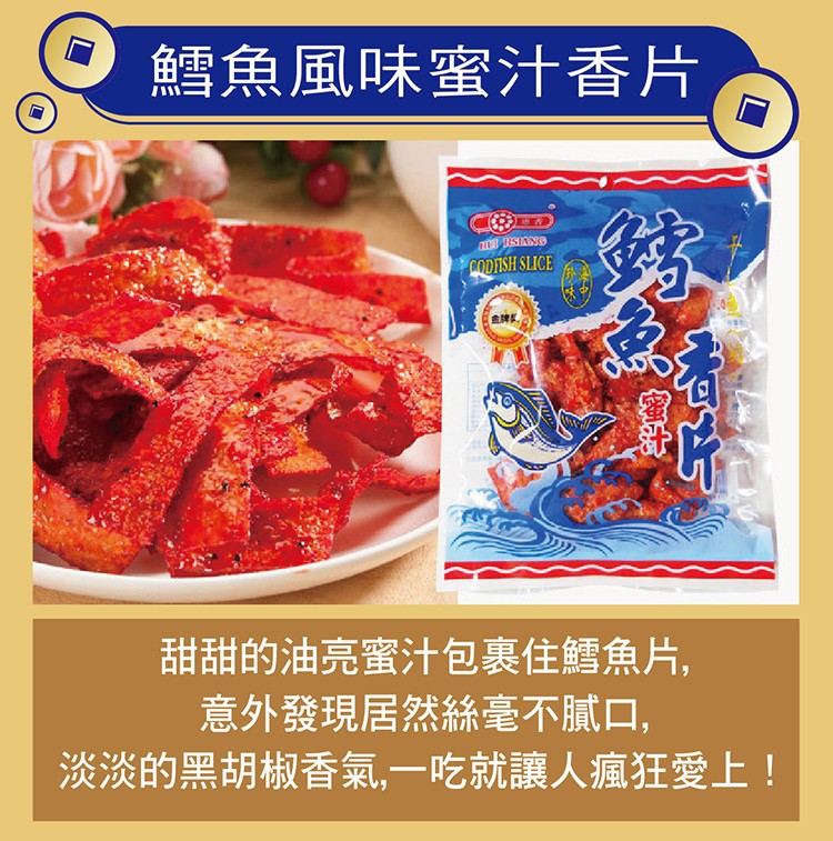 鱈魚風味蜜汁香片，甜甜的油亮蜜汁包裹住鱈魚片,意外發現居然絲毫不膩口,淡淡的黑胡椒香氣,一吃就讓人瘋狂愛上!。