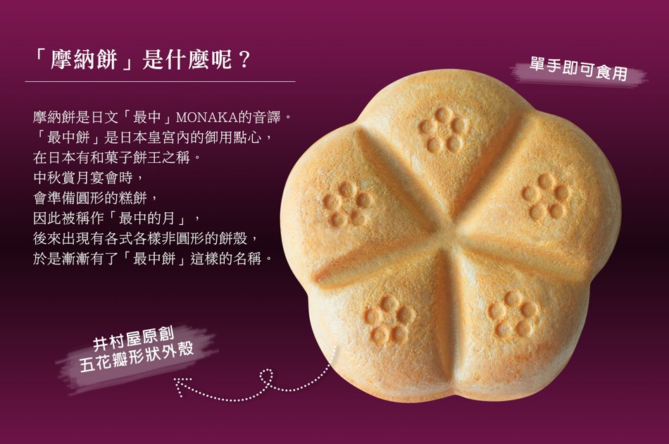 摩納餅是什麼呢 ?單手即可食用，摩納餅是日文最中MONAKA的音譯。最中餅是日本皇宮內的御用點心,在日本有和菓子餅王之稱。中秋賞月宴會時,會準備圓形的糕餅,因此被稱作最中的月,後來出現有各式各樣非圓形的餅殼,於是漸漸有了最中餅這樣的名稱。井村屋原創，