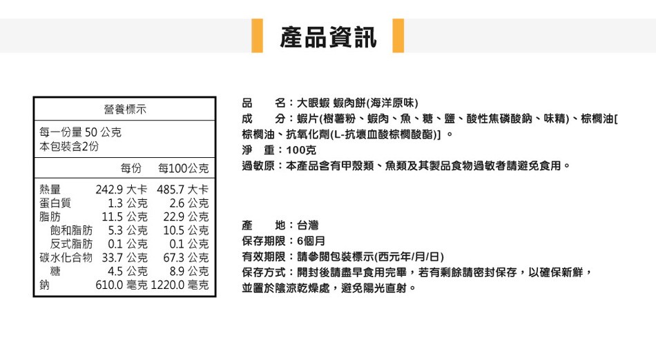 產品資訊，品 名:大眼蝦蝦肉餅(海洋原味)，成分:蝦片(樹薯粉、蝦肉、魚、糖、鹽、酸性焦磷酸鈉、味精)、棕櫚油[，棕櫚油、抗氧化劑(L-抗壞血酸棕機櫚酸酯)]。淨 重:100克，過敏原:本產品含有甲殼類、魚類及其製品食物過敏者請避免食用。營養標示，每