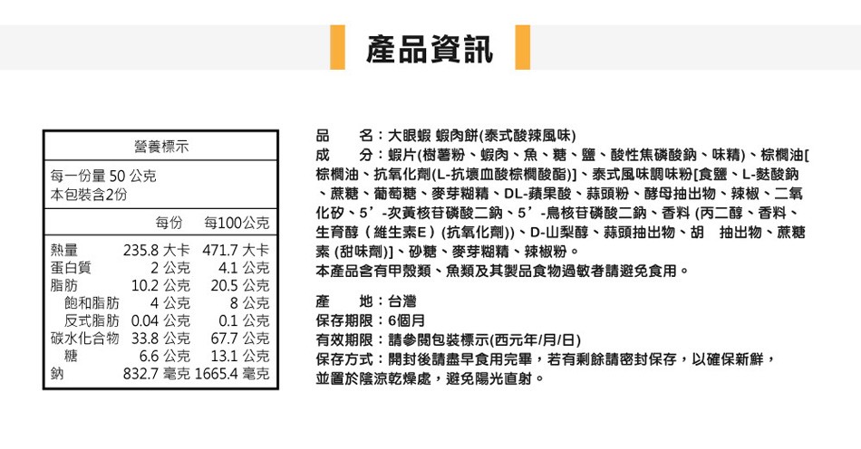 產品資訊，品 名:大眼蝦 蝦肉餅(泰式酸辣風味)，成 分:蝦片(樹薯粉、蝦肉、魚、糖、鹽、酸性焦磷酸鈉、味精)、棕櫚油[，棕櫚油、抗氧化劑(L-抗壞血酸棕概酸酯)]、泰式風味調味粉[食鹽、L-麩酸鈉，蔗糖、葡萄糖、麥芽糊精、DL-蘋果酸、蒜頭粉、酵母