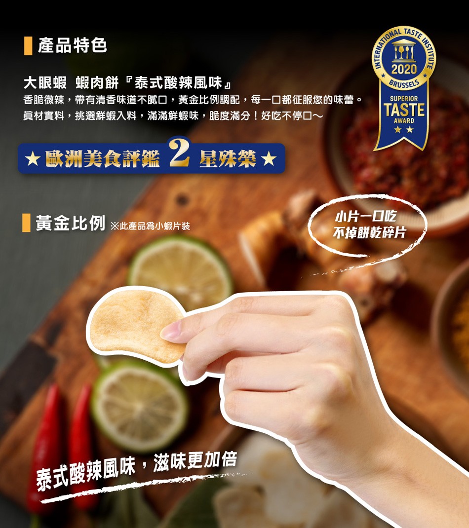 產品特色，大眼蝦 蝦肉餅泰式酸辣風味香脆微辣,帶有清香味道不膩口,黃金比例調配,每一口都征服您的味蕾。員材實料,挑選鮮蝦入料,滿滿鮮蝦味,脆度滿分!好吃不停口~，★歐洲美食評鑑之星殊禁★，黃金比例※此產品為小蝦片装，小片一口吃，不掉餅乾碎片，泰式酸辣