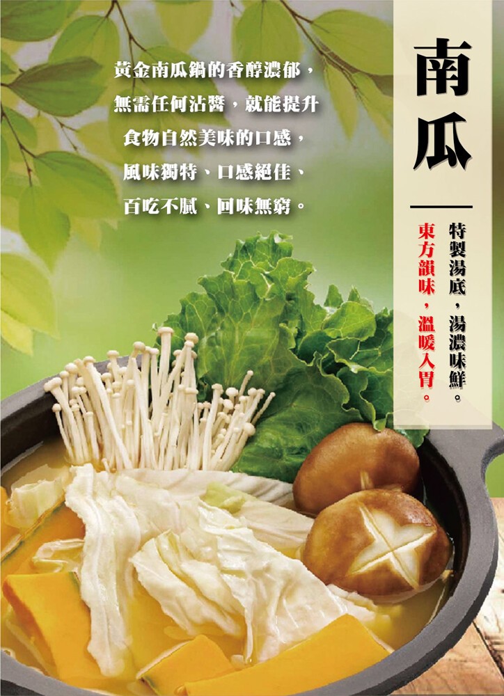 黄金南瓜鍋的香醇濃郁,無需任何沾醬,就能提升，食物自然美味的口感,風味獨特、口感絕佳、百吃不膩、回味無窮。特製湯底,湯濃味鮮。東方韻味,溫暖入胃。
