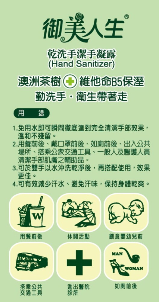 御美人生，乾洗手潔手凝露，澳洲茶樹 維他命B5保溼，勤洗手。衛生帶著走，用 途，1.免用水即可瞬間徹底達到完全清潔手部效果,溫和不殘留。2.用餐前後、戴口罩前後、如廁前後、出入公共，場所、搭乘公衆交通工具、一般人及器護人員，清潔手部肌膚之輔助品。3.