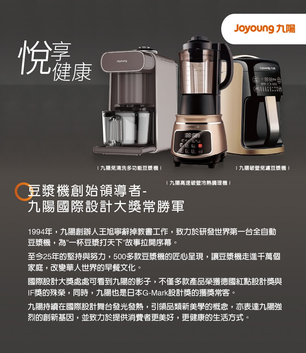 悦健康,九陽免清洗多功能豆漿機1,九陽破壁免濾豆漿機1,九陽高速破壁冷熱調理機1,豆漿機創始領導者-九陽國際設計大獎常勝軍,1994年,九陽創辦人王旭寧辭掉教書工作,致力於研發世界第一台全自動,豆漿機,為”一杯豆漿打天下做事拉開序幕。至今25年的堅持