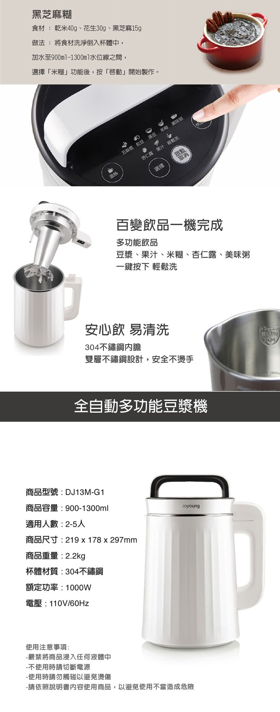 黑芝麻糊，食材:乾米40g、花生30g、黑芝麻15g，做法:將食材洗淨倒入杯體中,加水至900ml-1300m1水位線之間,選擇米糊功能後,按啓動開始製作。杏仁露 果汁輕鬆洗，五穀漿 乾豆 濕豆 米糊美味粥，百變飲品一機完成，多功能飲品，豆漿、果汁、