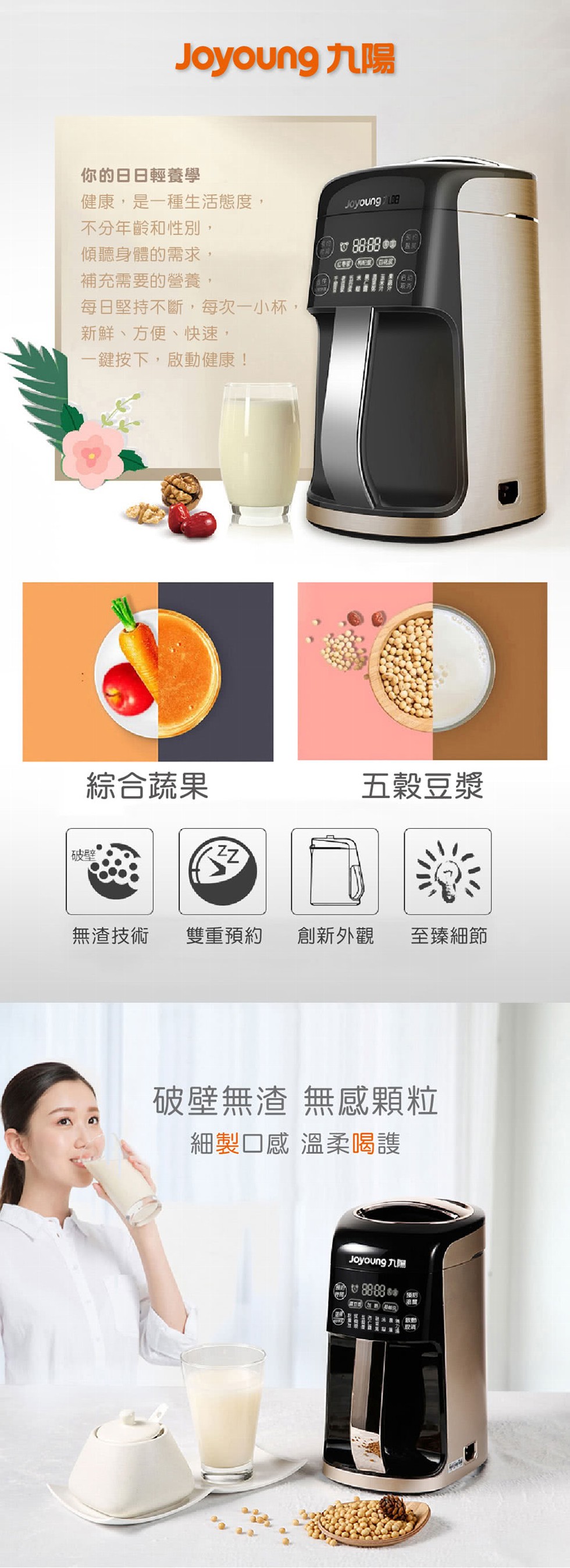 你的日日輕養學，健康,是一種生活態度,不分年齡和性別,傾聽身體的需求,補充需要的營養,每日堅持不斷,每次一小杯,新鮮、方便、快速,一鍵按下,啟動健康!綜合蔬果，五穀豆漿，無渣技術，雙重預約，創新外觀，至臻細節，破壁無渣無感顆粒，細製口感 溫柔喝護，画