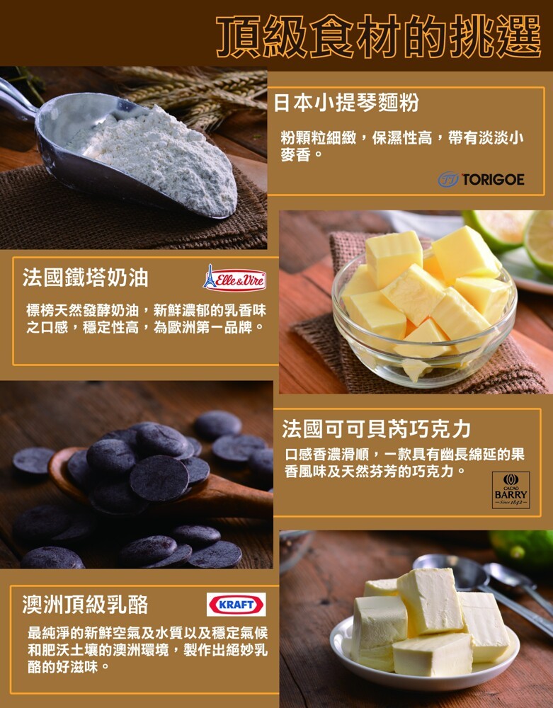 頂級食材的挑選，日本小提琴麵粉，粉顆粒細緻,保濕性高,帶有淡淡小，麥香。法國鐵塔奶油，標榜天然發酵奶油,新鮮濃郁的乳香味，之口感,穩定性高,為歐洲第一品牌。法國可可貝芮巧克力，口感香濃滑順,一款具有幽長綿延的果，香風味及天然芬芳的巧克力。澳洲頂級乳酪