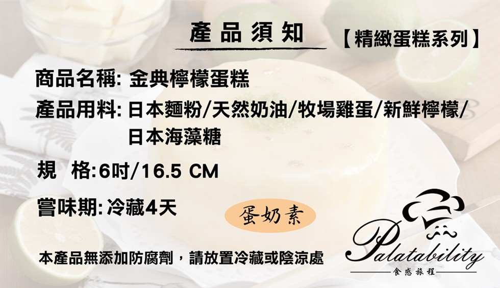 產品須知，【精緻蛋糕系列)，商品名稱:金典檸檬蛋糕，產品用料:日本麵粉/天然奶油/牧場雞蛋/新鮮檸檬/，日本海藻糖，規格:6吋/16.5 CM，嘗味期:冷藏4天，蛋奶素，本產品無添加防腐劑,請放置冷藏或陰涼處，食感旅程-。
