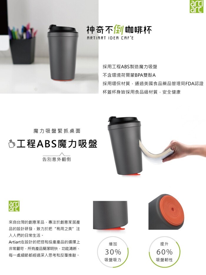 神奇不倒咖啡杯，採用工程ABS製造魔力吸盤，不含環境荷爾蒙BPA雙酚A，採用環保材質,通過美國食品藥品管理局FDA認證，杯蓋杯身皆採用食品級材質,安全健康，魔力吸盤緊抓桌面，6工程ABS魔力吸盤，告別意外翻倒，來自台灣的創意家品,專注於創意家居產，品