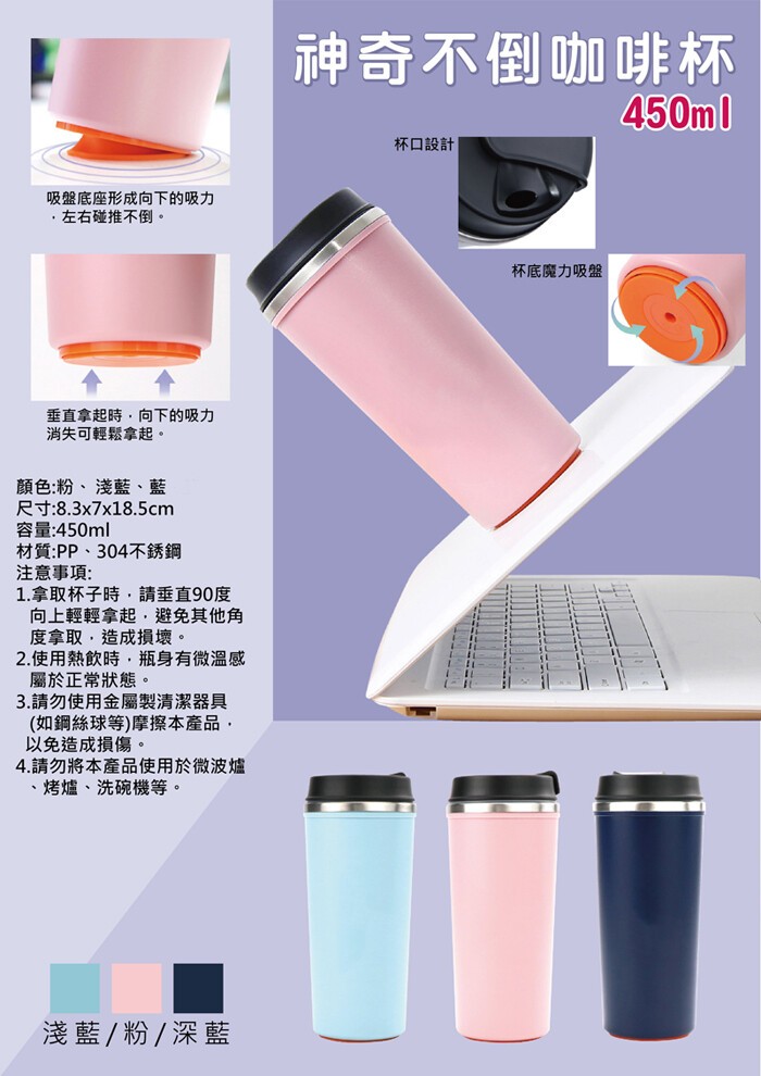 神奇不倒咖啡杯，杯口設計，吸盤底座形成向下的吸力，左右碰推不倒。杯底魔力吸盤，垂直拿起時,向下的吸力，消失可輕鬆拿起。顏色:粉、淺藍、藍，尺寸:8.3x7x18.5cm，容量:450ml，材質:PP、304不銹鋼，注意事項:1.拿取杯子時,請垂直90