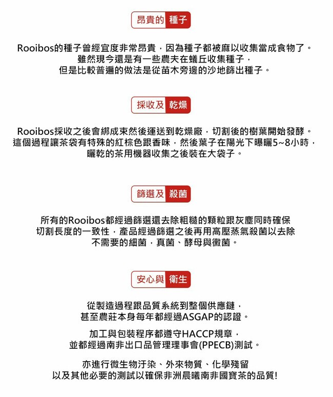 昂貴的種子，Rooibos的種子曾經宜度非常昂貴,因為種子都被麻以收集當成食物了。雖然現今還是有一些農夫在蟻丘收集種子,但是比較普遍的做法是從苗木旁邊的沙地篩出種子。採收及乾燥，Rooibos採收之後會綁成東然後運送到乾燥廠,切割後的樹葉開始發酵。這