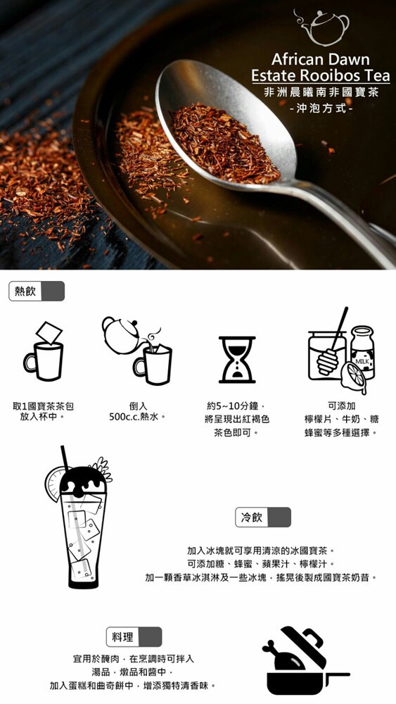 非洲晨曦南非國寶茶， 沖泡方式-取1國寶茶茶包，放入杯中。約5~10分鐘,將呈現出紅褐色，可添加，檸檬片、牛奶、糖，蜂蜜等多種選擇。500c.c.熱水。茶色即可。加入冰塊就可享用清涼的冰國寶茶。可添加糖、蜂蜜、蘋果汁、檸檬汁。加一顆香草冰淇淋及一些冰