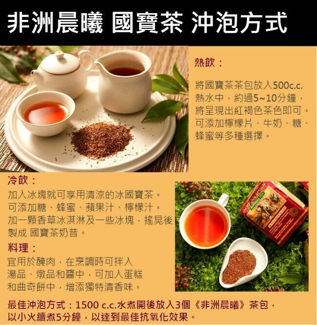 非洲晨曦國寶茶 沖泡方式，熱飲:將國寶茶茶包放入500c.c.熱水中,約過5~10分鐘,將呈現出紅褐色茶色即可。可添加檸檬片、牛奶、 糖、蜂蜜等多種選擇。冷飲:加入冰塊就可享用清涼的冰國寶茶。可添加糖、蜂蜜、蘋果汁、 檸檬汁。加一顆香草冰淇淋及一些冰