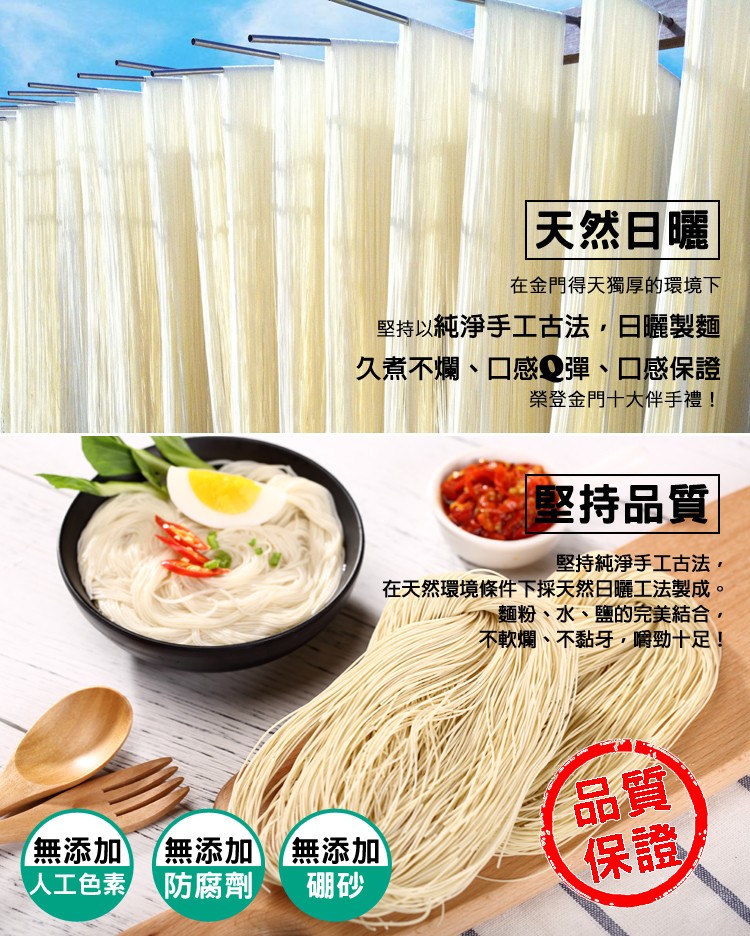 天然日曜，在金門得天獨厚的環境下，堅持以純淨手工古法,日曬製麵，久煮不爛、口感Q彈、口感保證，榮登金門十大伴手禮!修持品質，堅持純淨手工古法,在天然環境條件下採天然日曬工法製成。麵粉、水、鹽的完美結合,不軟爛、不黏牙嚼勁十足!無添加(無添加無添加，人