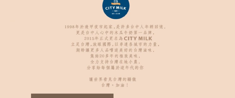 1998年於逢甲夜市起家,是許多台中人年輕回憶,更是台中人心中的木瓜牛奶第一品牌,2015年正式更名為CITY MILK,立足台灣,放眼國際,以串連各城市的力量,期盼讓更多人品嚐這美好的台灣滋味,集結20多年的極致美味,全力支持台灣在地小農,分享給每