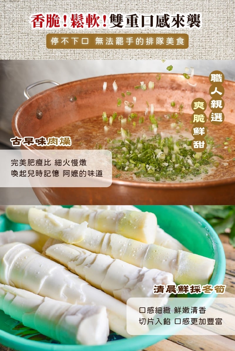 香脆!鬆軟!雙重口感來襲，停不下口 無法罷手的排隊美食，古 味肉爆，完美肥瘦比細火慢燉，喚起兒時記憶阿嬤的味道，清晨鮮採冬筍，口感細緻 鮮嫩清香，切片入餡口感更加豐富，職人親選。
