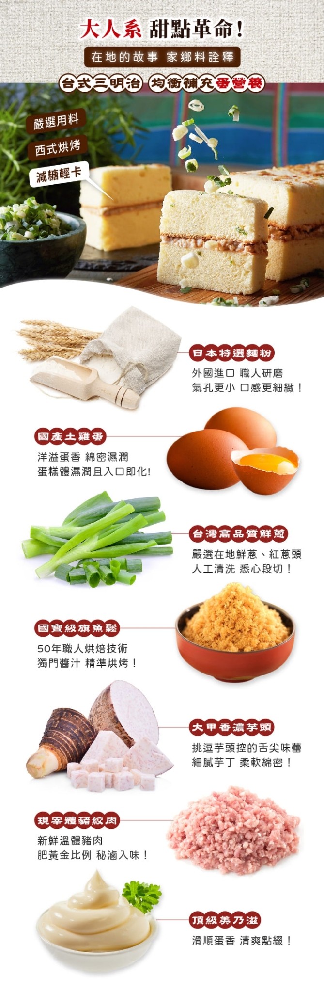 大人系甜點革命!在地的故事 家鄉料詮釋，合式三明治均衡補充蛋營養，嚴選用料，西式烘烤，減糖輕卡，日本特選麵粉，外國進口職人研磨，氣孔更小口感更細緻!國產土雞蛋，洋溢蛋香 綿密濕潤，蛋糕體濕潤且入口即化!台灣高品質鮮蔥)，嚴選在地鮮蔥、紅蔥頭，人工清洗