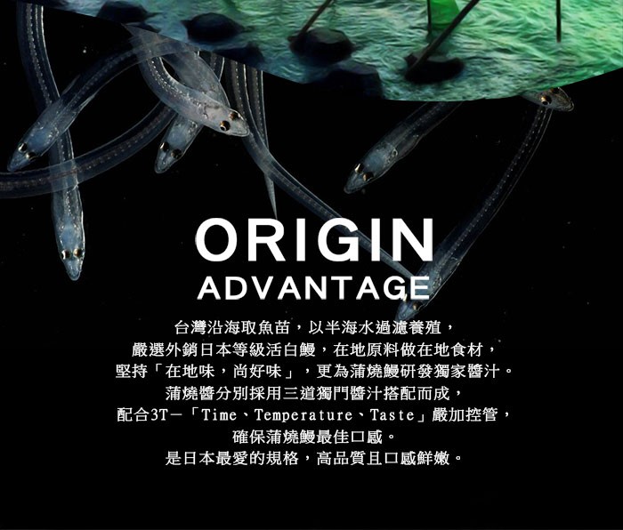 台灣沿海取魚苗,以半海水過濾養殖,嚴選外銷日本等級活白鰻,在地原料做在地食材,堅持在地味,尚好味,更為蒲燒鰻研發獨家醬汁。蒲燒醬分別採用三道獨門醬汁搭配而成,配合3T-Ti me、Temperature、Taste嚴加控管,確保蒲燒鰻最佳口感。是日本