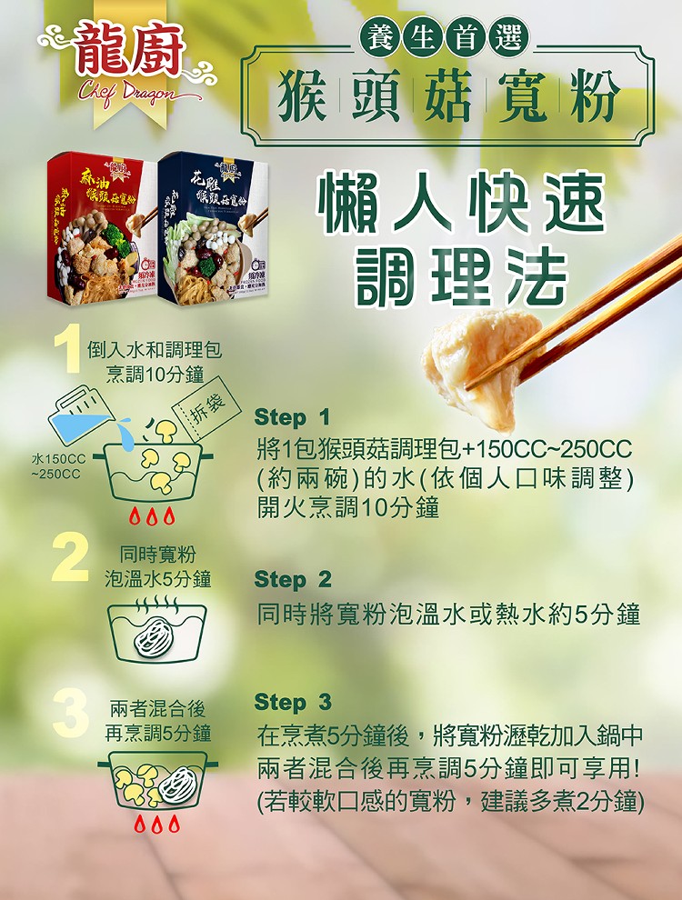 是龍廚，養生首選，猴頭菇寬粉，懶人快速，調理法，倒入水和調理包，烹調10分鐘，將1包猴頭菇調理包+150CC~250CC，(約兩碗)的水(依個人口味調整)，開火烹調10分鐘，水150CC，同時寬粉，泡溫水5分鐘，同時將寬粉泡溫水或熱水約5分鐘，在烹煮