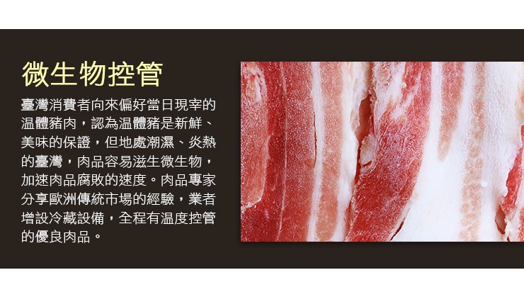 微生物控管，臺灣消費者向來偏好當日現字的，温體豬肉,認為温體豬是新鮮、美味的保證,但地處潮濕、炎熱，的臺灣,肉品容易滋生微生物,加速肉品腐敗的速度。肉品專家，分享歐洲傳統市場的經驗,業者，增設冷藏設備,全程有温度控管，的優良肉品。