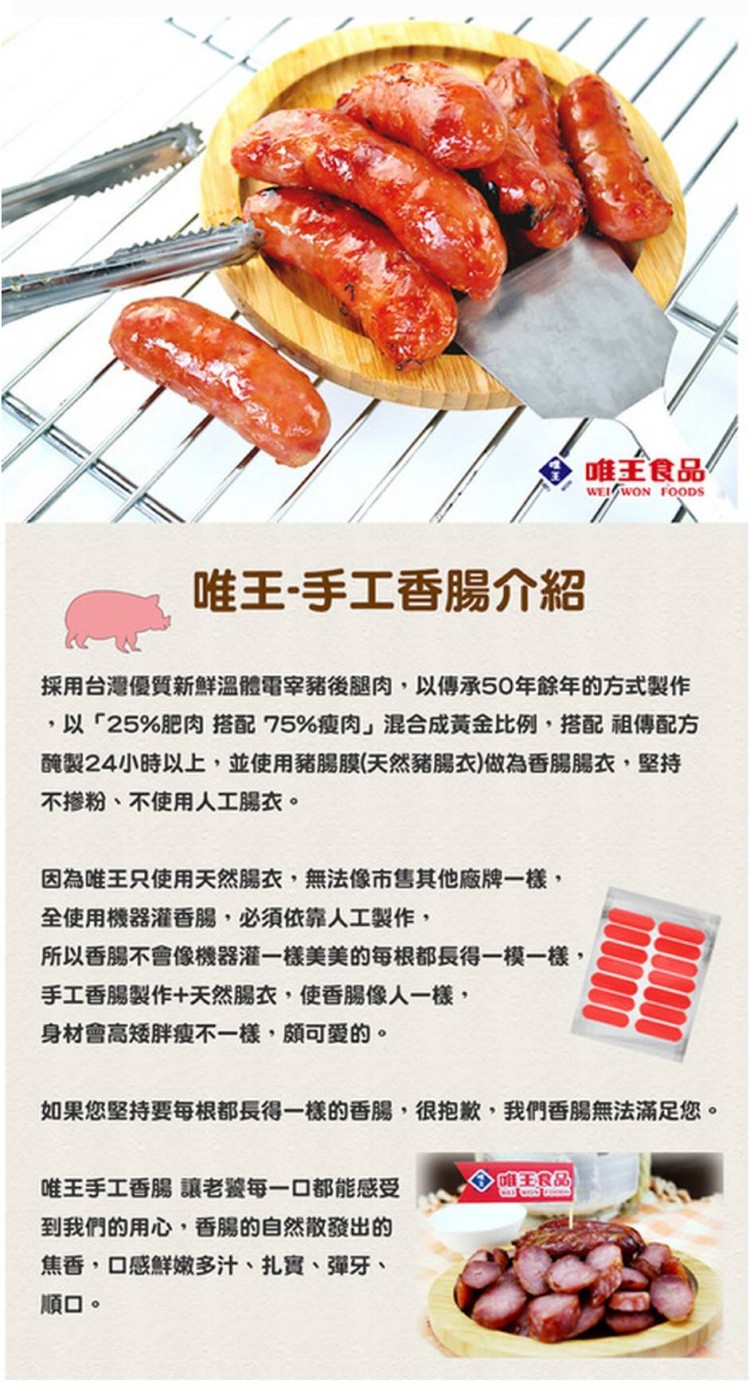 唯王食品,唯王-手工香腸介紹,採用台灣優質新鮮溫體電宰豬後腿肉,以傳承50年餘年的方式製作,以25%肥肉搭配75%瘦肉混合成黃金比例,搭配祖傳配方,醃製24小時以上,並使用豬腸膜(天然豬腸衣)做為香腸腸衣,堅持,不掺粉、不使用人工腸衣。因為唯王只使用