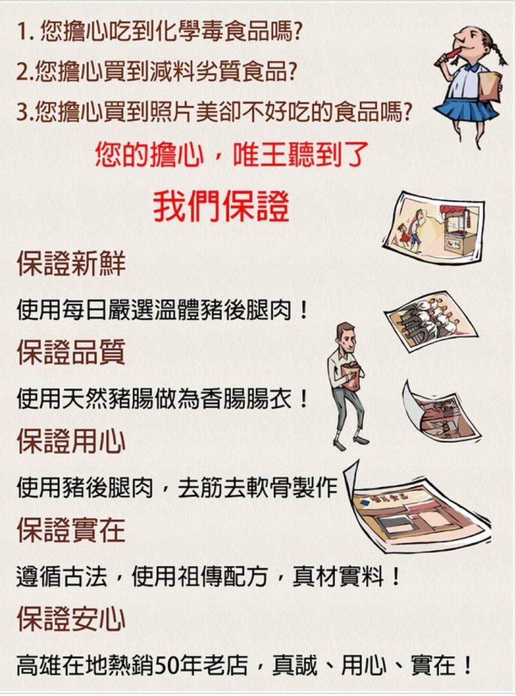 1.您擔心吃到化學毒食品嗎?2.您擔心買到減料劣質食品?3.您擔心買到照片美卻不好吃的食品嗎?您的擔心,唯王聽到了,我們保證,保證新鮮,使用每日嚴選溫體豬後腿肉!保證品質,使用天然豬腸做為香腸腸衣!保證用心,使用豬後腿肉,去筋去軟骨製作,保證實在,遵