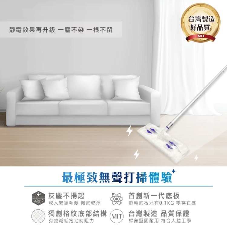 台灣製造，好品質。靜電效果再升級 一塵不染一根不留，最極致無聲打掃體驗，全灰塵不揚起，深入緊抓毛髮 衡徹底乾淨，首創新一代底板，超輕底板只有0.1KG 零存在感，獨創格紋底部結構，有效減低拖地時阻力，台灣製造品質保證，桿身堅固耐用符合人體工學。